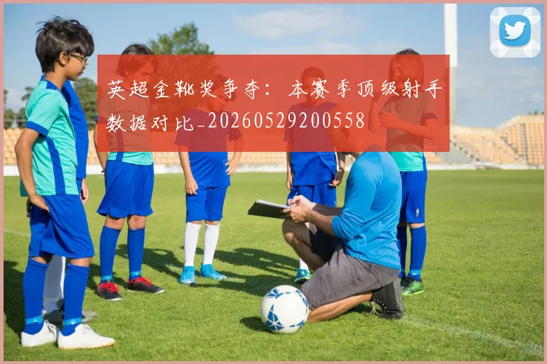 英超金靴奖争夺：本赛季顶级射手数据对比_20260529200558