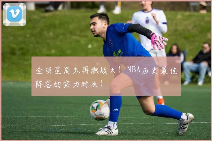 全明星周末再燃战火！NBA历史最佳阵容的实力对决！