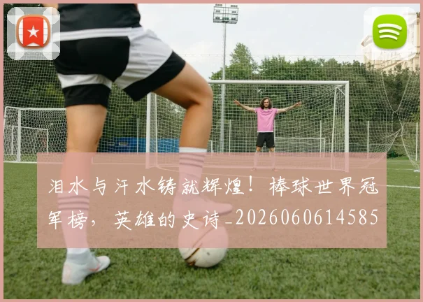 泪水与汗水铸就辉煌！棒球世界冠军榜，英雄的史诗_20260606145856