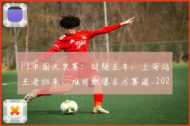 F1中国大奖赛：时隔五年，上海站王者归来，谁将燃爆东方赛道_20260529145742