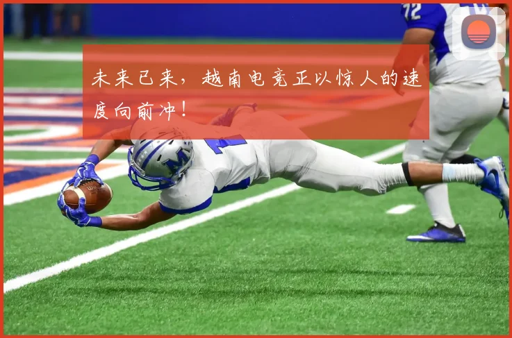 未来已来，越南电竞正以惊人的速度向前冲！