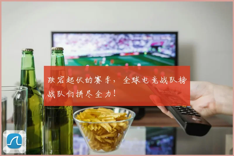 跌宕起伏的赛季，全球电竞战队榜战队们拼尽全力！