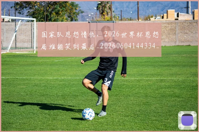 国家队恩怨情仇，2026世界杯恩怨局谁能笑到最后_20260604144334_20260707013457