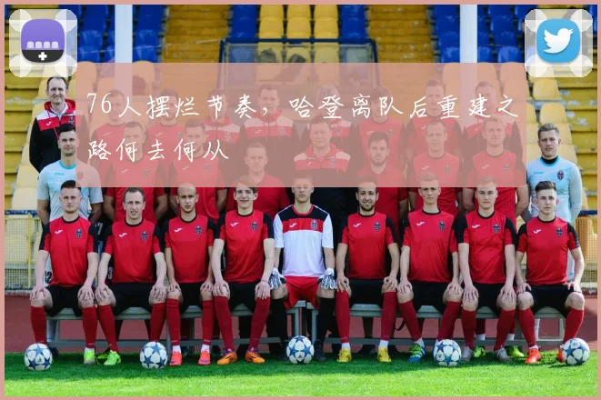76人摆烂节奏，哈登离队后重建之路何去何从