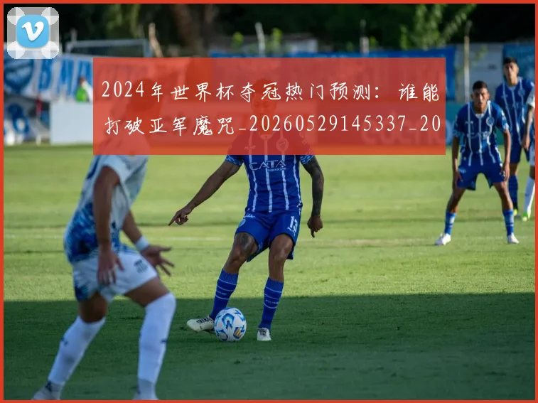 2024年世界杯夺冠热门预测：谁能打破亚军魔咒_20260529145337_20260702033203