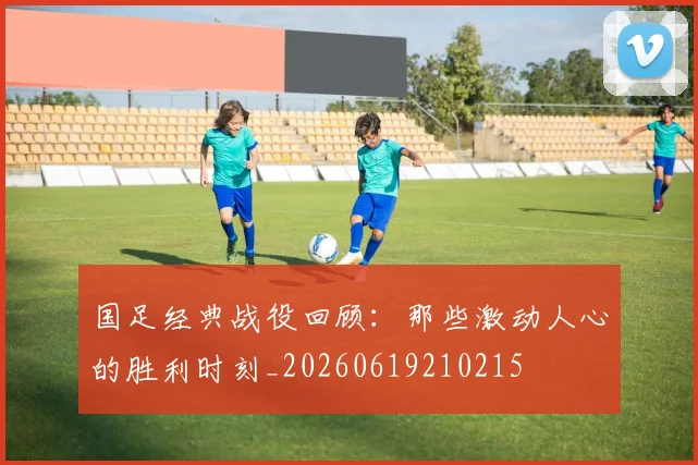 国足经典战役回顾：那些激动人心的胜利时刻_20260619210215