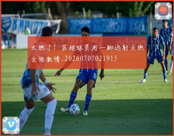 太燃了！苏超球员用一脚远射点燃全场激情_20260707021915