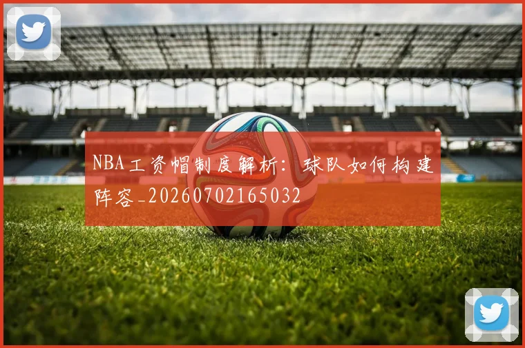 NBA工资帽制度解析：球队如何构建阵容_20260702165032