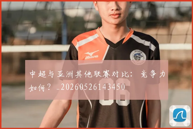 中超与亚洲其他联赛对比：竞争力如何？_20260526143450