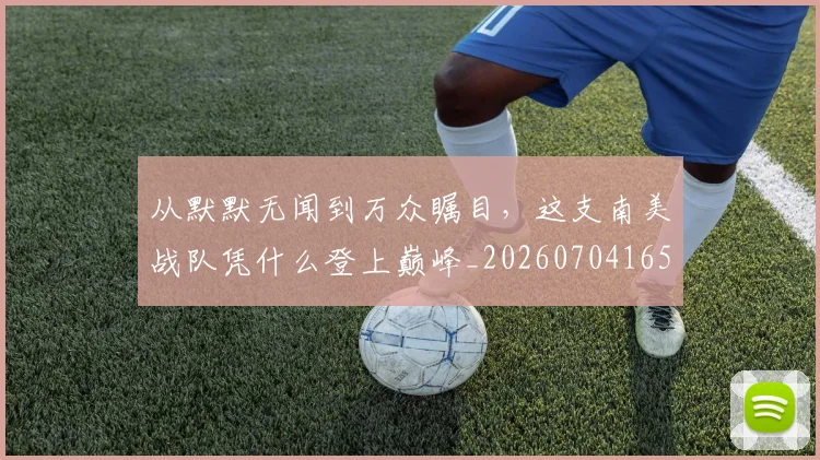 从默默无闻到万众瞩目，这支南美战队凭什么登上巅峰_20260704165214