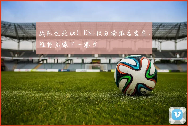战队生死劫！ESL积分榜排名告急，谁将无缘下一赛季