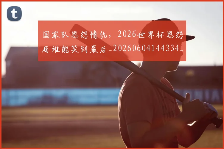 国家队恩怨情仇，2026世界杯恩怨局谁能笑到最后_20260604144334_20260707013457