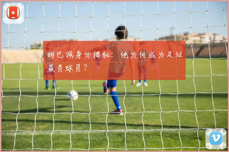 姆巴佩身价揭秘：他为何成为足坛最贵球员？