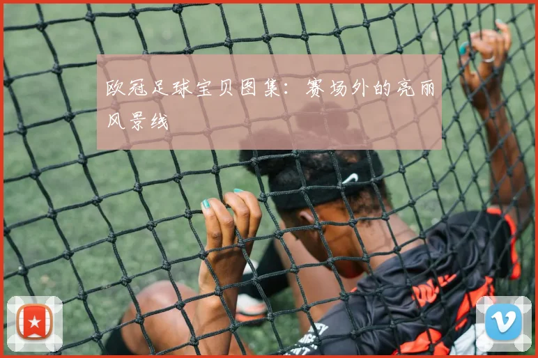 欧冠足球宝贝图集：赛场外的亮丽风景线