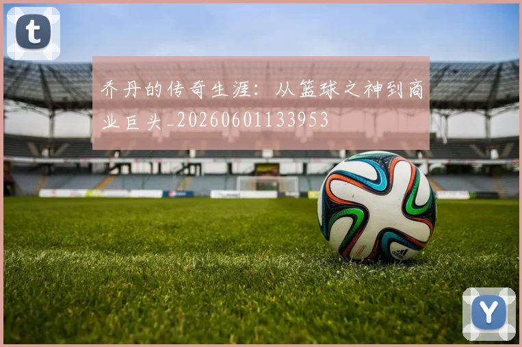 乔丹的传奇生涯：从篮球之神到商业巨头_20260601133953