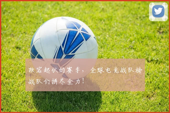 跌宕起伏的赛季，全球电竞战队榜战队们拼尽全力！